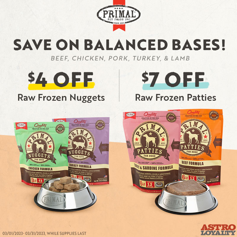 Primal Pet Foods | Dollars OFF Select Frozen Nuggets and Patties Save on Balanced Bases! Elevate your pets' health with our lineup of complete & balanced bases, specially crafted to provide all of the vitamins, minerals, and nutrients they need to thrive.  Offer Valid : 2023-03-01   to   2023-03-31